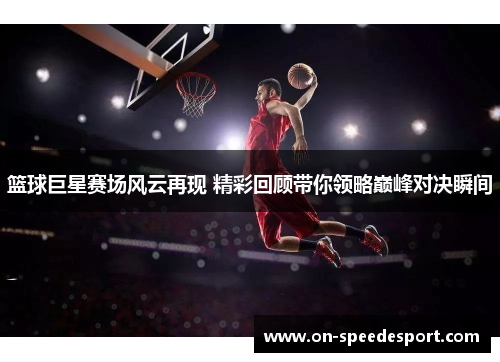 篮球巨星赛场风云再现 精彩回顾带你领略巅峰对决瞬间