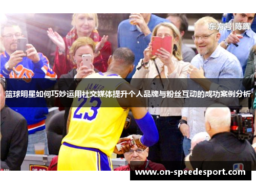 篮球明星如何巧妙运用社交媒体提升个人品牌与粉丝互动的成功案例分析