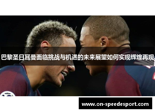 巴黎圣日耳曼面临挑战与机遇的未来展望如何实现辉煌再现
