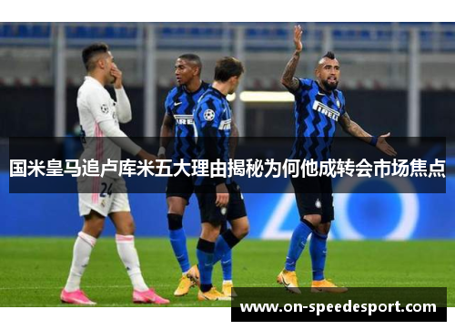 国米皇马追卢库米五大理由揭秘为何他成转会市场焦点