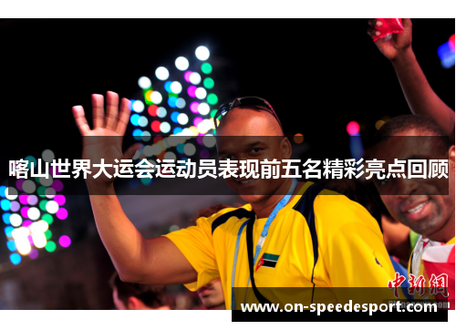 喀山世界大运会运动员表现前五名精彩亮点回顾
