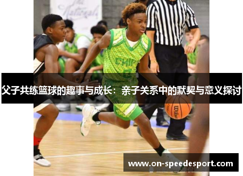 父子共练篮球的趣事与成长:亲子关系中的默契与意义探讨