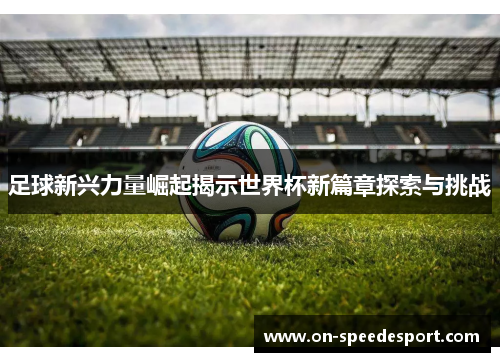 足球新兴力量崛起揭示世界杯新篇章探索与挑战 足球新兴力量崛起揭示世界杯新篇章探索与挑战