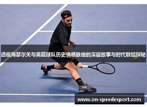 透视海瑟尔关与英超球队历史情感脉络的深层故事与时代联结探秘 透视海瑟尔关与英超球队历史情感脉络的深层故事与时代联结探秘