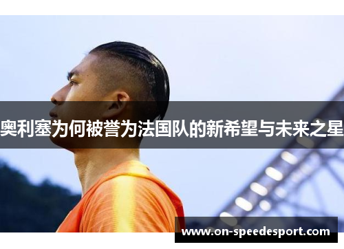 奥利塞为何被誉为法国队的新希望与未来之星 奥利塞为何被誉为法国队的新希望与未来之星